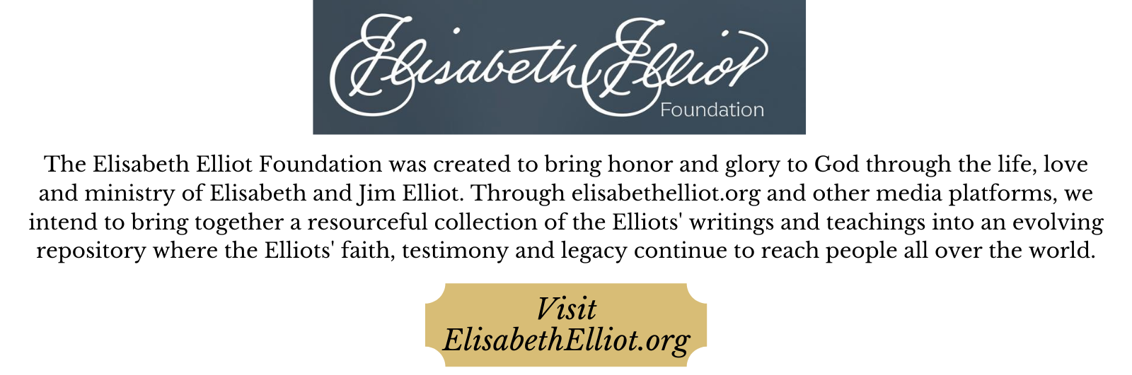 The Elisabeth Elliot Foundation was created to bring honor and glory through the life, love, and ministry of Elisabeth and Jim Elliot. Through ElisabethElliot.org and other media platforms, we intend to bring together a resourceful collection of the Elliots' writings and teachings into an evolving repository where the Elliots' faith, testimony, and legacy continue to reach people all over the world. Visit ElisabethElliot.org